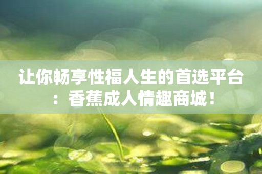 让你畅享性福人生的首选平台：香蕉成人情趣商城！