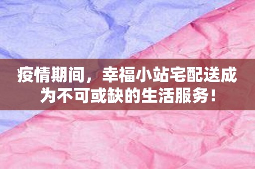 疫情期间，幸福小站宅配送成为不可或缺的生活服务！