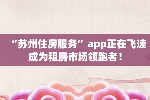 “苏州住房服务”app正在飞速成为租房市场领跑者！