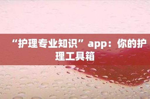 “护理专业知识”app：你的护理工具箱