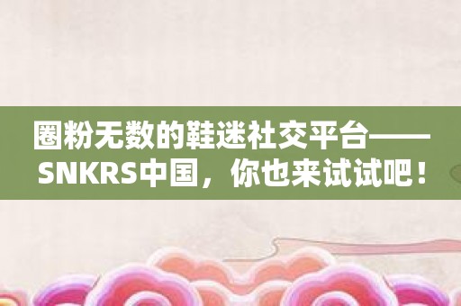 圈粉无数的鞋迷社交平台——SNKRS中国，你也来试试吧！