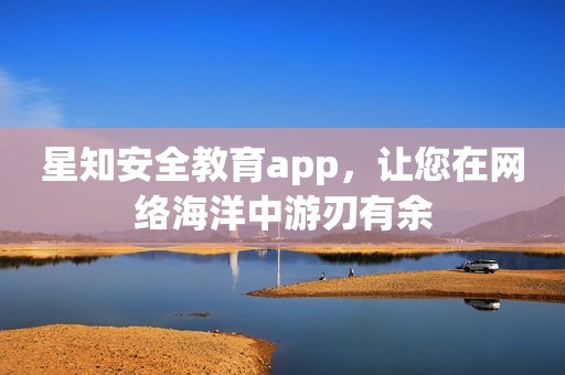 星知安全教育app，让您在网络海洋中游刃有余