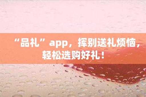 “品礼”app，挥别送礼烦恼，轻松选购好礼！