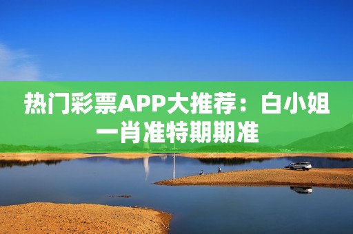 热门彩票APP大推荐：白小姐一肖准特期期准