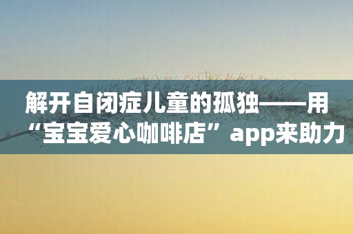 解开自闭症儿童的孤独——用“宝宝爱心咖啡店”app来助力收容中心