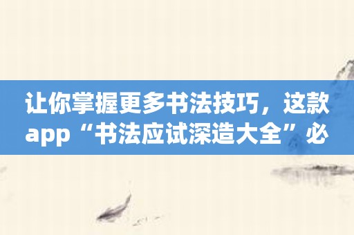 让你掌握更多书法技巧，这款app“书法应试深造大全”必不可少