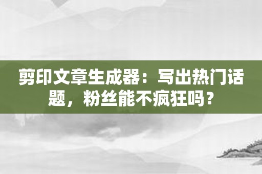 剪印文章生成器：写出热门话题，粉丝能不疯狂吗？