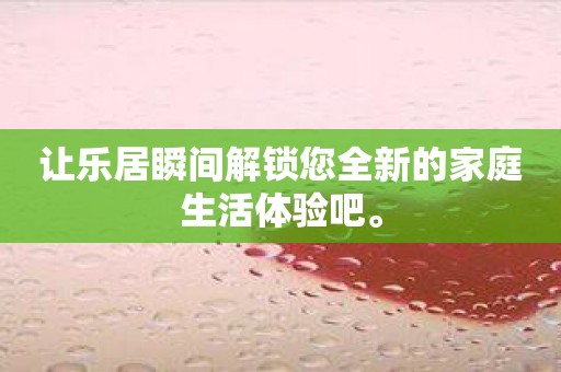 让乐居瞬间解锁您全新的家庭生活体验吧。