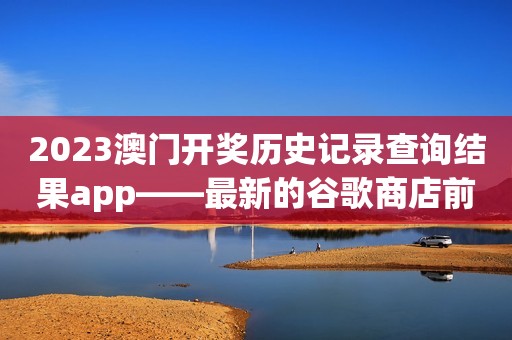 2023澳门开奖历史记录查询结果app——最新的谷歌商店前五