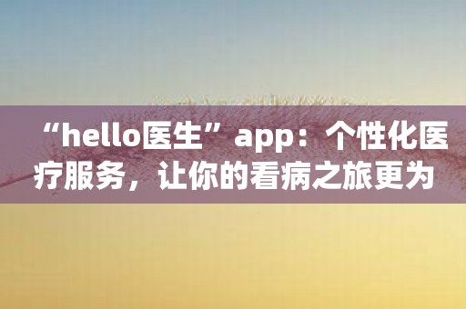 “hello医生”app：个性化医疗服务，让你的看病之旅更为便捷