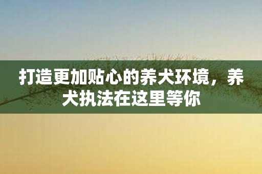 打造更加贴心的养犬环境，养犬执法在这里等你