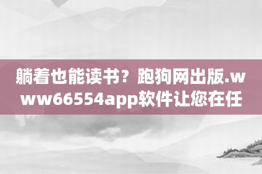 躺着也能读书？跑狗网出版.www66554app软件让您在任何时候解锁知识学堂