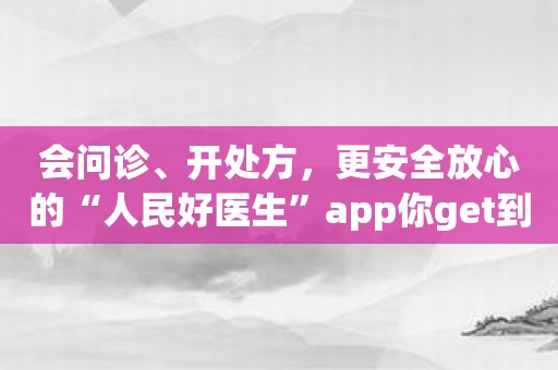 会问诊、开处方，更安全放心的“人民好医生”app你get到了吗？