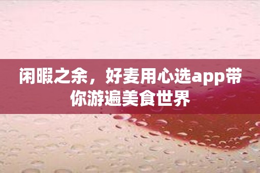 闲暇之余，好麦用心选app带你游遍美食世界