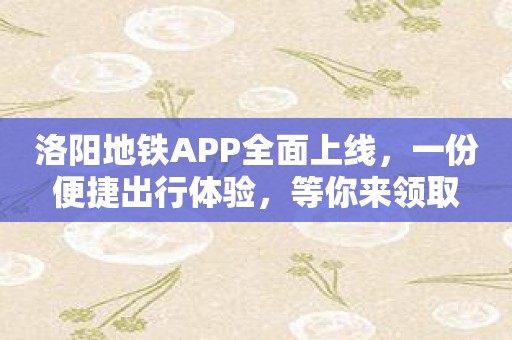 洛阳地铁APP全面上线，一份便捷出行体验，等你来领取