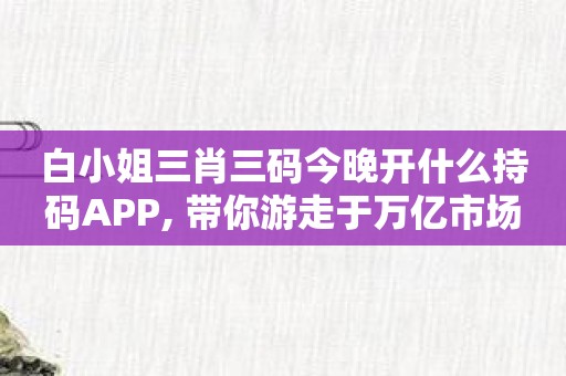 白小姐三肖三码今晚开什么持码APP, 带你游走于万亿市场