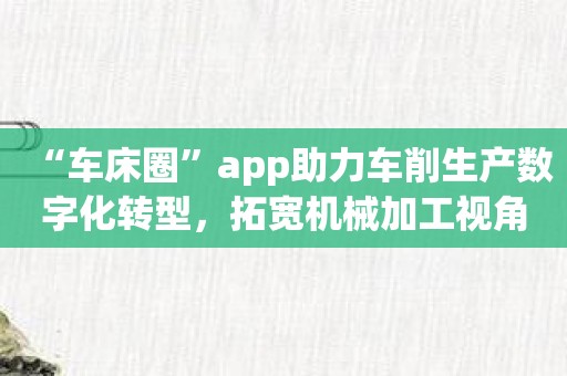 “车床圈”app助力车削生产数字化转型，拓宽机械加工视角！