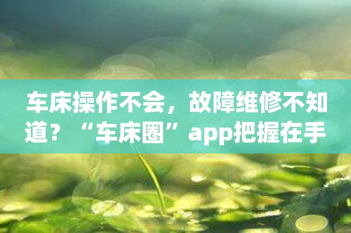 车床操作不会，故障维修不知道？“车床圈”app把握在手！