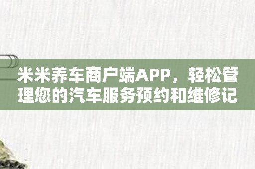 米米养车商户端APP，轻松管理您的汽车服务预约和维修记录！