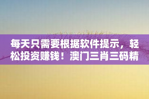 每天只需要根据软件提示，轻松投资赚钱！澳门三肖三码精准100%新华网教你如何玩转股市！