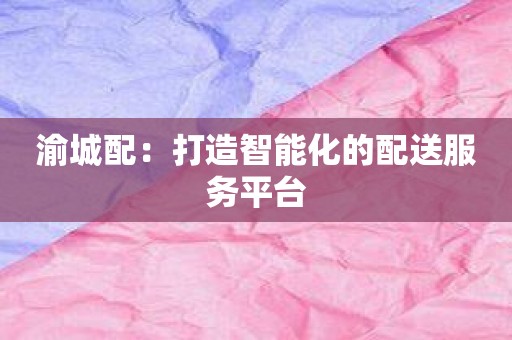 渝城配：打造智能化的配送服务平台