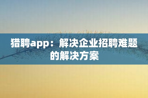 猎聘app：解决企业招聘难题的解决方案