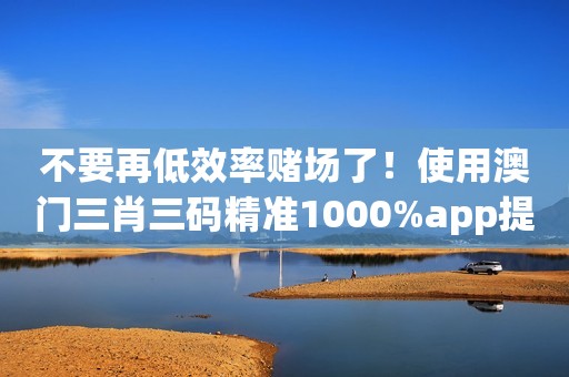 不要再低效率赌场了！使用澳门三肖三码精准1000%app提高你的胜率！