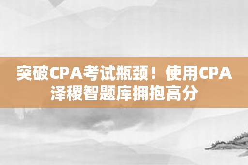 突破CPA考试瓶颈！使用CPA泽稷智题库拥抱高分