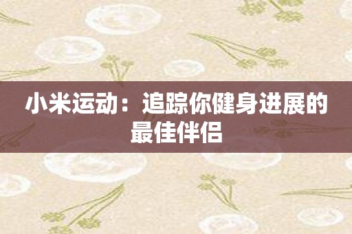 小米运动：追踪你健身进展的最佳伴侣