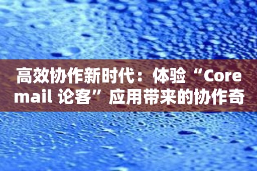 高效协作新时代：体验“Coremail 论客”应用带来的协作奇迹