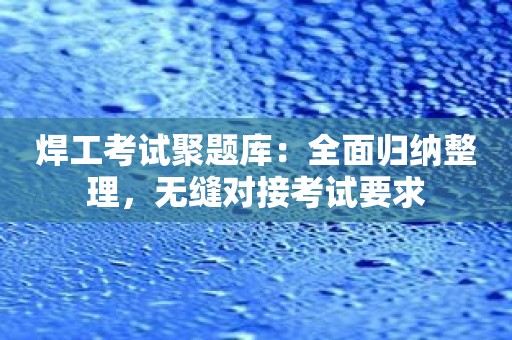 焊工考试聚题库：全面归纳整理，无缝对接考试要求