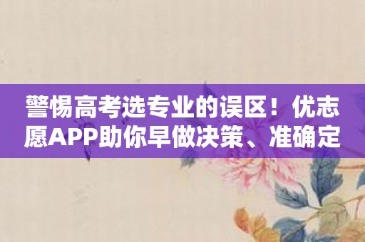 警惕高考选专业的误区！优志愿APP助你早做决策、准确定位！