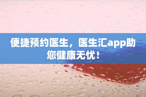 便捷预约医生，医生汇app助您健康无忧！