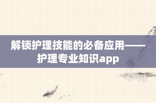 解锁护理技能的必备应用——护理专业知识app