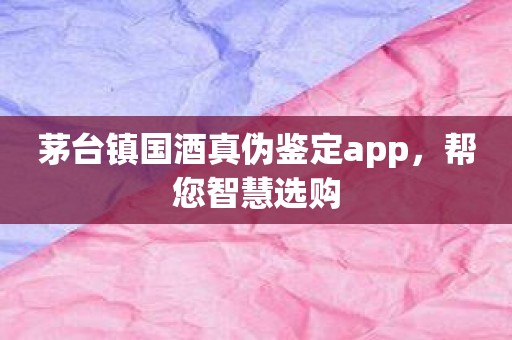 茅台镇国酒真伪鉴定app，帮您智慧选购