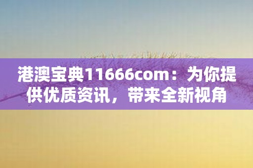 港澳宝典11666com：为你提供优质资讯，带来全新视角