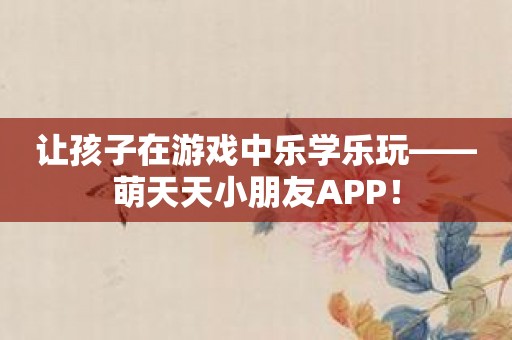 让孩子在游戏中乐学乐玩——萌天天小朋友APP！