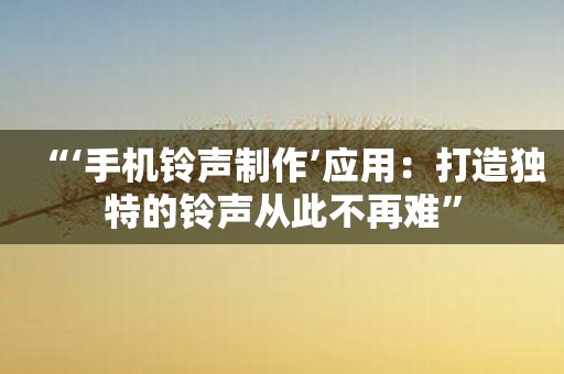 “‘手机铃声制作’应用：打造独特的铃声从此不再难”