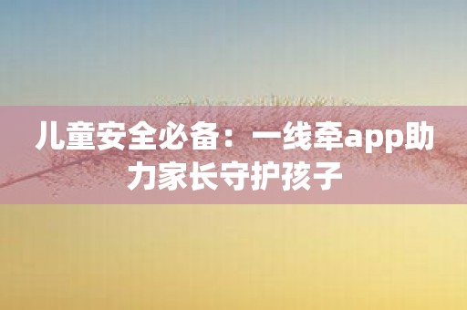 儿童安全必备：一线牵app助力家长守护孩子