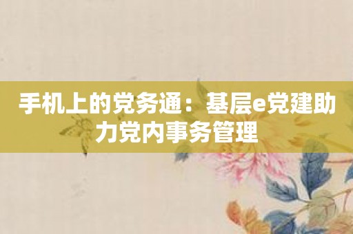 手机上的党务通：基层e党建助力党内事务管理