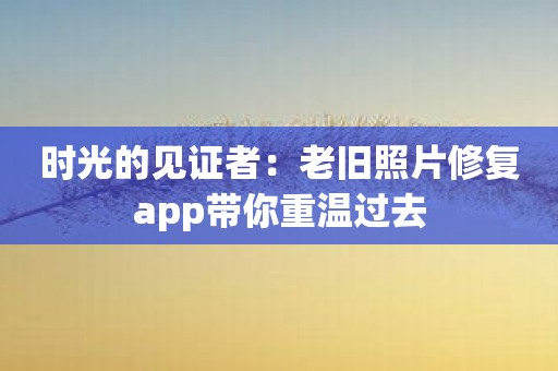 时光的见证者：老旧照片修复app带你重温过去