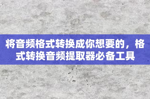 将音频格式转换成你想要的，格式转换音频提取器必备工具