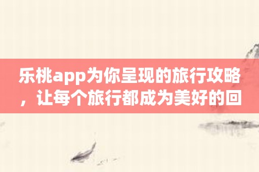 乐桃app为你呈现的旅行攻略，让每个旅行都成为美好的回忆！