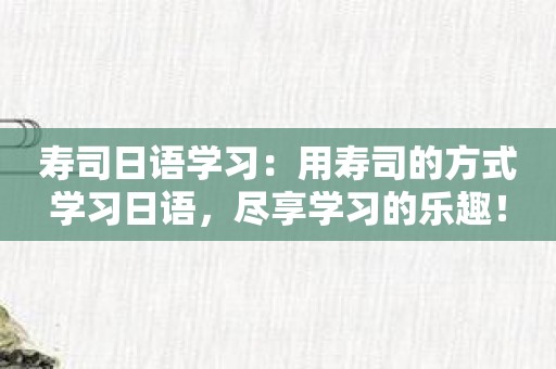 寿司日语学习：用寿司的方式学习日语，尽享学习的乐趣！