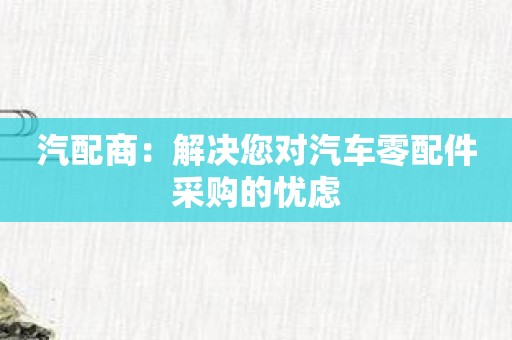 汽配商：解决您对汽车零配件采购的忧虑