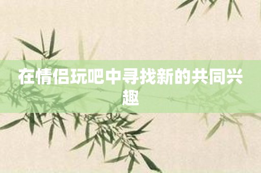 在情侣玩吧中寻找新的共同兴趣