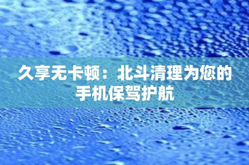 久享无卡顿：北斗清理为您的手机保驾护航