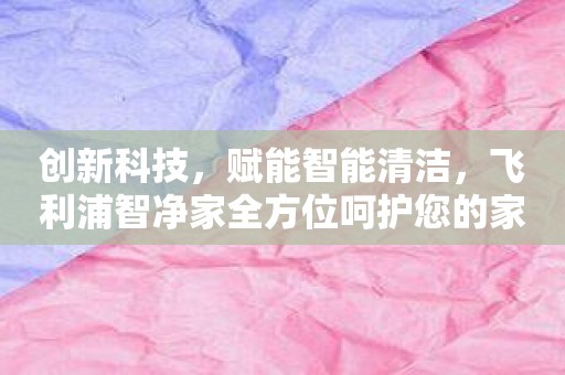 创新科技，赋能智能清洁，飞利浦智净家全方位呵护您的家！