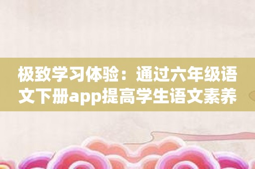 极致学习体验：通过六年级语文下册app提高学生语文素养