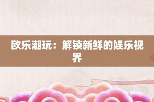 欧乐潮玩：解锁新鲜的娱乐视界